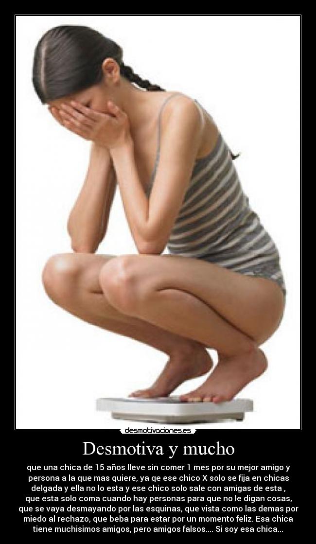 Desmotiva y mucho - que una chica de 15 años lleve sin comer 1 mes por su mejor amigo y
persona a la que mas quiere, ya qe ese chico X solo se fija en chicas
delgada y ella no lo esta y ese chico solo sale con amigas de esta ,
que esta solo coma cuando hay personas para que no le digan cosas,
que se vaya desmayando por las esquinas, que vista como las demas por
miedo al rechazo, que beba para estar por un momento feliz. Esa chica
tiene muchisimos amigos, pero amigos falsos.... Si soy esa chica...