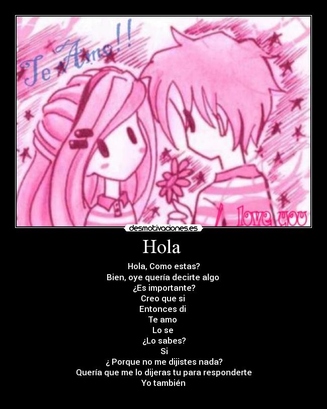 Hola - Hola, Como estas?
Bien, oye quería decirte algo
¿Es importante?
Creo que si
Entonces di
Te amo
Lo se
¿Lo sabes?
Si
¿ Porque no me dijistes nada?
Quería que me lo dijeras tu para responderte
Yo también
