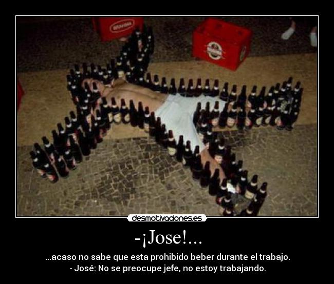 -¡Jose!... - ...acaso no sabe que esta prohibido beber durante el trabajo.
- José: No se preocupe jefe, no estoy trabajando.