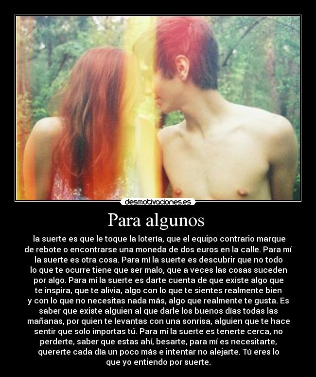 Para algunos - la suerte es que le toque la lotería, que el equipo contrario marque
de rebote o encontrarse una moneda de dos euros en la calle. Para mí
la suerte es otra cosa. Para mí la suerte es descubrir que no todo
lo que te ocurre tiene que ser malo, que a veces las cosas suceden
por algo. Para mí la suerte es darte cuenta de que existe algo que
te inspira, que te alivia, algo con lo que te sientes realmente bien
y con lo que no necesitas nada más, algo que realmente te gusta. Es
saber que existe alguien al que darle los buenos días todas las
mañanas, por quien te levantas con una sonrisa, alguien que te hace
sentir que solo importas tú. Para mí la suerte es tenerte cerca, no
perderte, saber que estas ahí, besarte, para mí es necesitarte,
quererte cada día un poco más e intentar no alejarte. Tú eres lo
que yo entiendo por suerte.