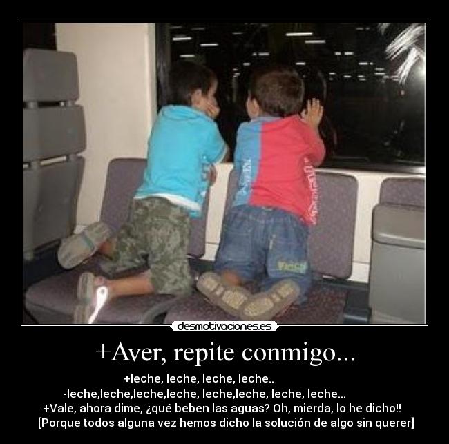 +Aver, repite conmigo... - +leche, leche, leche, leche..                   
-leche,leche,leche,leche, leche,leche, leche, leche...               
+Vale, ahora dime, ¿qué beben las aguas? Oh, mierda, lo he dicho!!  
 [Porque todos alguna vez hemos dicho la solución de algo sin querer]