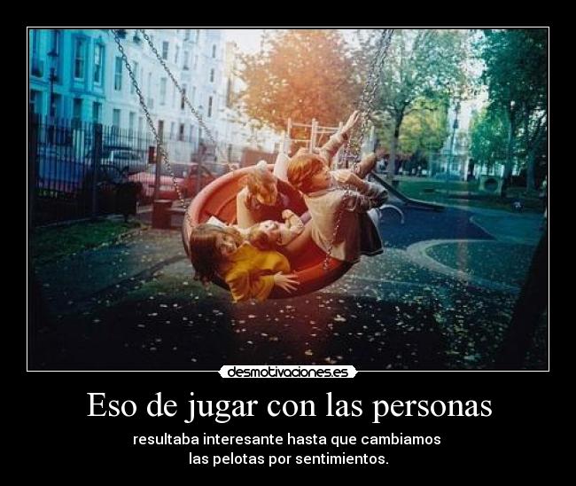Eso de jugar con las personas - resultaba interesante hasta que cambiamos 
las pelotas por sentimientos.