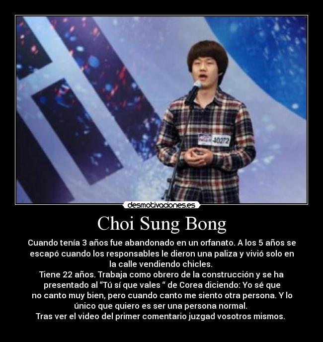 Choi Sung Bong - Cuando tenía 3 años fue abandonado en un orfanato. A los 5 años se
escapó cuando los responsables le dieron una paliza y vivió solo en
la calle vendiendo chicles. 
Tiene 22 años. Trabaja como obrero de la construcción y se ha
presentado al “Tú sí que vales “ de Corea diciendo: Yo sé que
no canto muy bien, pero cuando canto me siento otra persona. Y lo
único que quiero es ser una persona normal. 
Tras ver el video del primer comentario juzgad vosotros mismos. 
