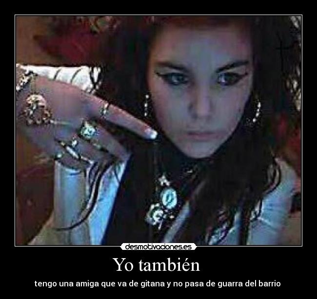 Yo también  - tengo una amiga que va de gitana y no pasa de guarra del barrio 