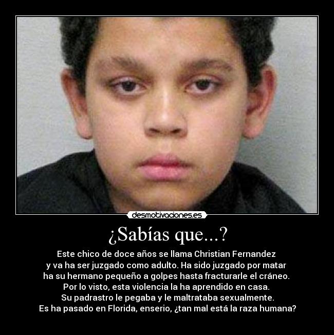 ¿Sabías que...? - Este chico de doce años se llama Christian Fernandez
y va ha ser juzgado como adulto. Ha sido juzgado por matar
ha su hermano pequeño a golpes hasta fracturarle el cráneo.
Por lo visto, esta violencia la ha aprendido en casa.
Su padrastro le pegaba y le maltrataba sexualmente.
Es ha pasado en Florida, enserio, ¿tan mal está la raza humana?