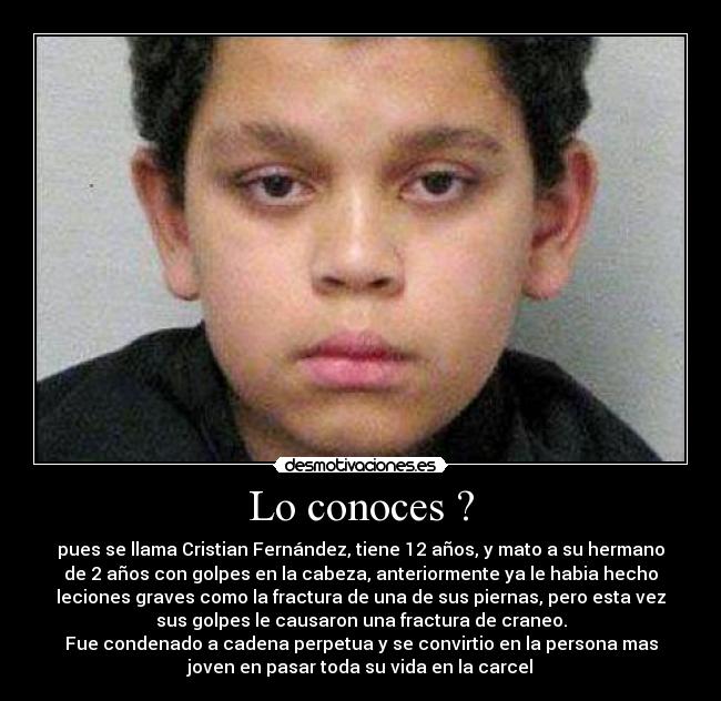 Lo conoces ? - pues se llama Cristian Fernández, tiene 12 años, y mato a su hermano
de 2 años con golpes en la cabeza, anteriormente ya le habia hecho
leciones graves como la fractura de una de sus piernas, pero esta vez
sus golpes le causaron una fractura de craneo.
Fue condenado a cadena perpetua y se convirtio en la persona mas
joven en pasar toda su vida en la carcel