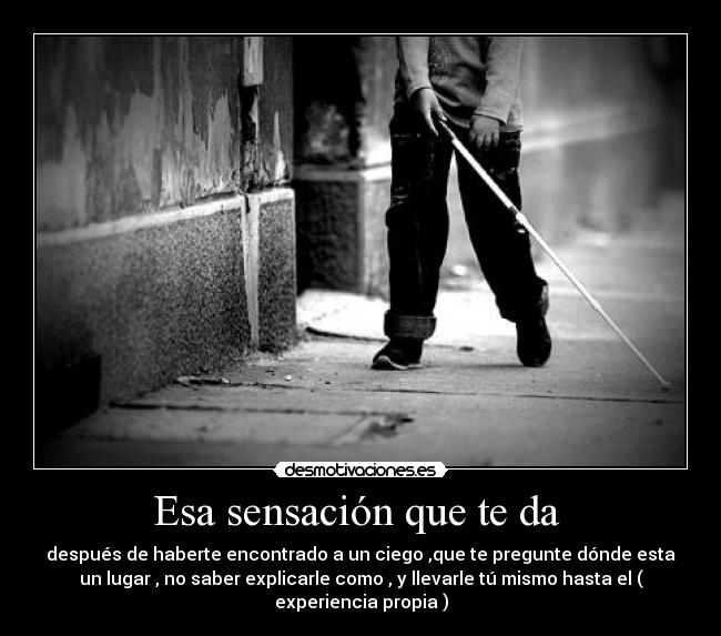 Esa sensación que te da - después de haberte encontrado a un ciego ,que te pregunte dónde esta
un lugar , no saber explicarle como , y llevarle tú mismo hasta el (
experiencia propia )
