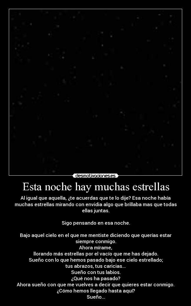 Esta noche hay muchas estrellas - Al igual que aquella, ¿te acuerdas que te lo dije? Esa noche había
muchas estrellas mirando con envidia algo que brillaba mas que todas
ellas juntas.

Sigo pensando en esa noche.

Bajo aquel cielo en el que me mentiste diciendo que querías estar
siempre conmigo.
Ahora mírame,
llorando más estrellas por el vacío que me has dejado.
Sueño con lo que hemos pasado bajo ese cielo estrellado;
tus abrazos, tus caricias...
Sueño con tus labios.
¿Qué nos ha pasado?
Ahora sueño con que me vuelves a decir que quieres estar conmigo.
¿Cómo hemos llegado hasta aquí?
Sueño...