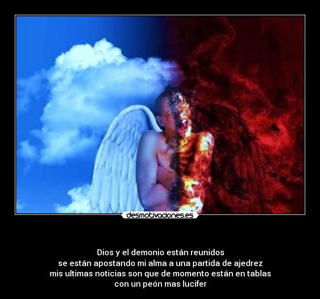 - Dios y el demonio están reunidos
se están apostando mi alma a una partida de ajedrez
mis ultimas noticias son que de momento están en tablas
con un peón mas lucifer