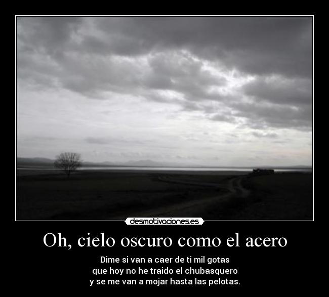 Oh, cielo oscuro como el acero - Dime si van a caer de ti mil gotas
que hoy no he traido el chubasquero
y se me van a mojar hasta las pelotas.