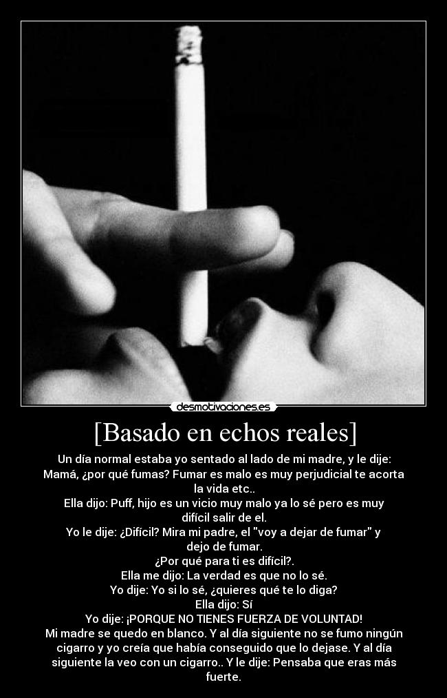 [Basado en echos reales] - Un día normal estaba yo sentado al lado de mi madre, y le dije:
Mamá, ¿por qué fumas? Fumar es malo es muy perjudicial te acorta
la vida etc..
Ella dijo: Puff, hijo es un vicio muy malo ya lo sé pero es muy
difícil salir de el.
Yo le dije: ¿Difícil? Mira mi padre, el voy a dejar de fumar y
dejo de fumar.
¿Por qué para ti es difícil?.
Ella me dijo: La verdad es que no lo sé.
Yo dije: Yo si lo sé, ¿quieres qué te lo diga?
Ella dijo: Sí
Yo dije: ¡PORQUE NO TIENES FUERZA DE VOLUNTAD!
Mi madre se quedo en blanco. Y al día siguiente no se fumo ningún
cigarro y yo creía que había conseguido que lo dejase. Y al día
siguiente la veo con un cigarro.. Y le dije: Pensaba que eras más
fuerte.