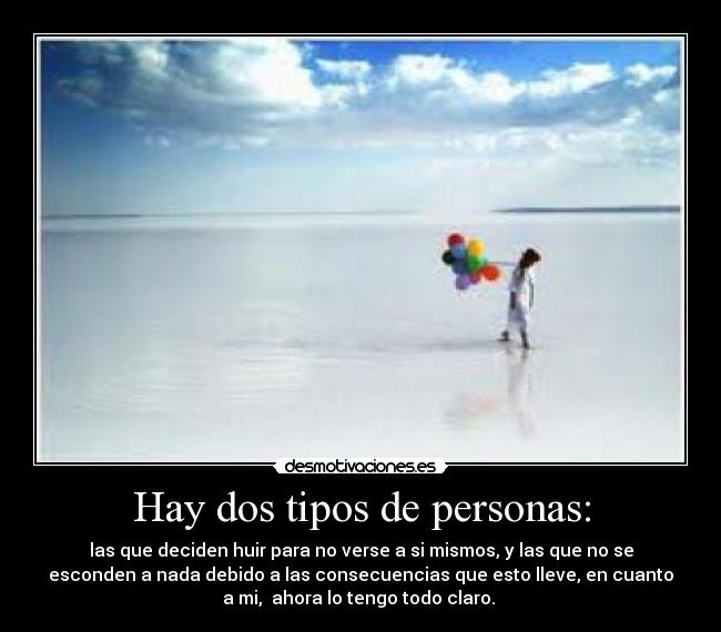 Hay dos tipos de personas: - las que deciden huir para no verse a si mismos, y las que no se
esconden a nada debido a las consecuencias que esto lleve, en cuanto
a mi, ahora lo tengo todo claro.