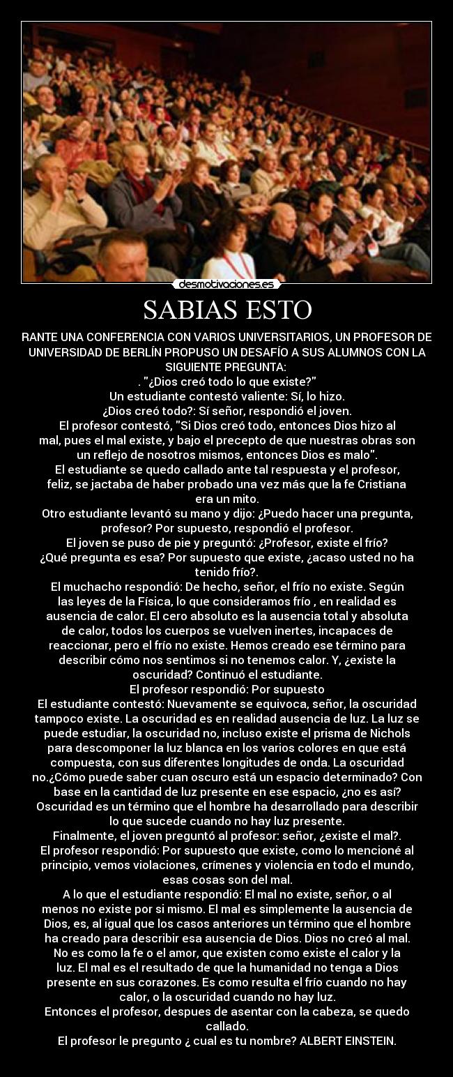 SABIAS ESTO - DURANTE UNA CONFERENCIA CON VARIOS UNIVERSITARIOS, UN PROFESOR DE LA
UNIVERSIDAD DE BERLÍN PROPUSO UN DESAFÍO A SUS ALUMNOS CON LA
SIGUIENTE PREGUNTA:
. ¿Dios creó todo lo que existe?
Un estudiante contestó valiente: Sí, lo hizo.
¿Dios creó todo?: Sí señor, respondió el joven.
El profesor contestó, Si Dios creó todo, entonces Dios hizo al
mal, pues el mal existe, y bajo el precepto de que nuestras obras son
un reflejo de nosotros mismos, entonces Dios es malo.
El estudiante se quedo callado ante tal respuesta y el profesor,
feliz, se jactaba de haber probado una vez más que la fe Cristiana
era un mito.
Otro estudiante levantó su mano y dijo: ¿Puedo hacer una pregunta,
profesor? Por supuesto, respondió el profesor.
El joven se puso de pie y preguntó: ¿Profesor, existe el frío?
¿Qué pregunta es esa? Por supuesto que existe, ¿acaso usted no ha
tenido frío?.
El muchacho respondió: De hecho, señor, el frío no existe. Según
las leyes de la Física, lo que consideramos frío , en realidad es
ausencia de calor. El cero absoluto es la ausencia total y absoluta
de calor, todos los cuerpos se vuelven inertes, incapaces de
reaccionar, pero el frío no existe. Hemos creado ese término para
describir cómo nos sentimos si no tenemos calor. Y, ¿existe la
oscuridad? Continuó el estudiante.
El profesor respondió: Por supuesto
El estudiante contestó: Nuevamente se equivoca, señor, la oscuridad
tampoco existe. La oscuridad es en realidad ausencia de luz. La luz se
puede estudiar, la oscuridad no, incluso existe el prisma de Nichols
para descomponer la luz blanca en los varios colores en que está
compuesta, con sus diferentes longitudes de onda. La oscuridad
no.¿Cómo puede saber cuan oscuro está un espacio determinado? Con
base en la cantidad de luz presente en ese espacio, ¿no es así?
Oscuridad es un término que el hombre ha desarrollado para describir
lo que sucede cuando no hay luz presente.
Finalmente, el joven preguntó al profesor: señor, ¿existe el mal?.
El profesor respondió: Por supuesto que existe, como lo mencioné al
principio, vemos violaciones, crímenes y violencia en todo el mundo,
esas cosas son del mal.
A lo que el estudiante respondió: El mal no existe, señor, o al
menos no existe por si mismo. El mal es simplemente la ausencia de
Dios, es, al igual que los casos anteriores un término que el hombre
ha creado para describir esa ausencia de Dios. Dios no creó al mal.
No es como la fe o el amor, que existen como existe el calor y la
luz. El mal es el resultado de que la humanidad no tenga a Dios
presente en sus corazones. Es como resulta el frío cuando no hay
calor, o la oscuridad cuando no hay luz.
Entonces el profesor, despues de asentar con la cabeza, se quedo
callado.
El profesor le pregunto ¿ cual es tu nombre? ALBERT EINSTEIN.