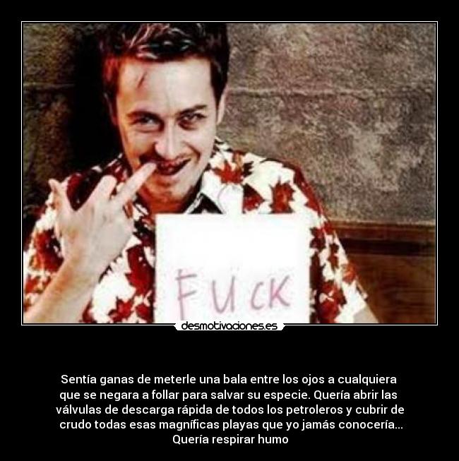   - Sentía ganas de meterle una bala entre los ojos a cualquiera 
que se negara a follar para salvar su especie. Quería abrir las 
válvulas de descarga rápida de todos los petroleros y cubrir de
 crudo todas esas magníficas playas que yo jamás conocería...
Quería respirar humo