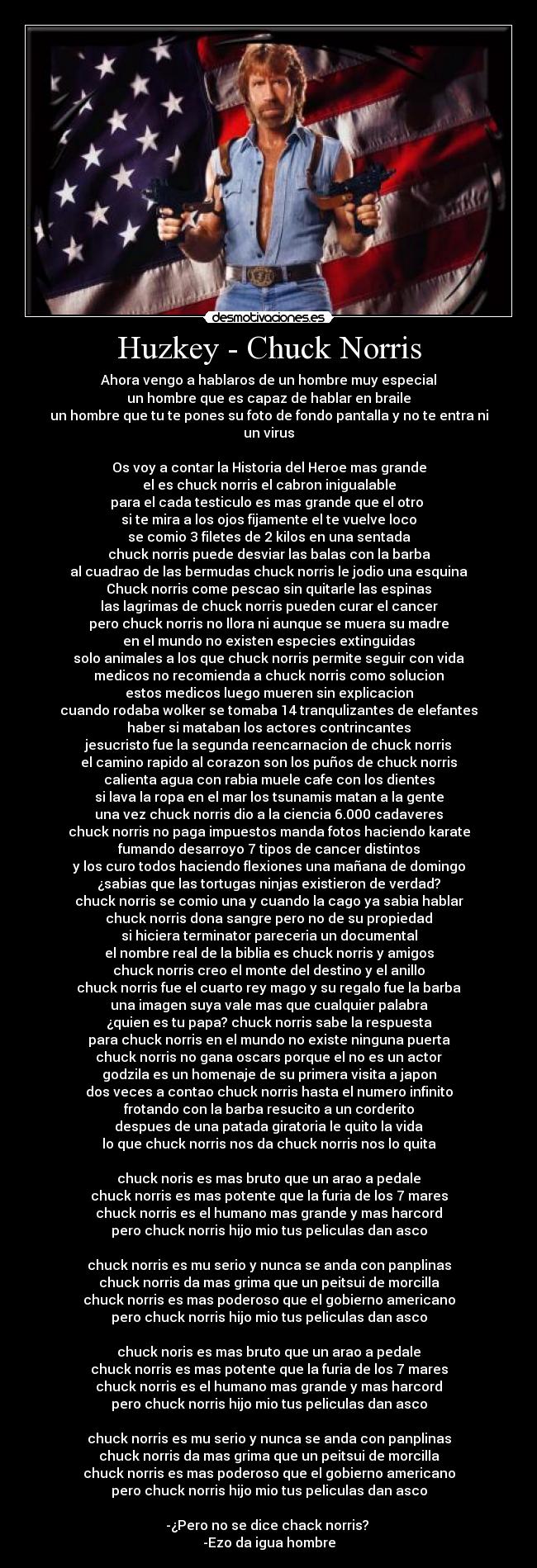Huzkey - Chuck Norris - Ahora vengo a hablaros de un hombre muy especial
un hombre que es capaz de hablar en braile
un hombre que tu te pones su foto de fondo pantalla y no te entra ni un virus
Os voy a contar la Historia del Heroe mas grande
el es chuck norris el cabron inigualable
para el cada testiculo es mas grande que el otro
si te mira a los ojos fijamente el te vuelve loco
se comio 3 filetes de 2 kilos en una sentada
chuck norris puede desviar las balas con la barba
al cuadrao de las bermudas chuck norris le jodio una esquina
Chuck norris come pescao sin quitarle las espinas
las lagrimas de chuck norris pueden curar el cancer
pero chuck norris no llora ni aunque se muera su madre
en el mundo no existen especies extinguidas
solo animales a los que chuck norris permite seguir con vida
medicos no recomienda a chuck norris como solucion
estos medicos luego mueren sin explicacion
cuando rodaba wolker se tomaba 14 tranqulizantes de elefantes
haber si mataban los actores contrincantes
jesucristo fue la segunda reencarnacion de chuck norris
el camino rapido al corazon son los puños de chuck norris
calienta agua con rabia muele cafe con los dientes
si lava la ropa en el mar los tsunamis matan a la gente
una vez chuck norris dio a la ciencia 6.000 cadaveres
chuck norris no paga impuestos manda fotos haciendo karate
fumando desarroyo 7 tipos de cancer distintos
y los curo todos haciendo flexiones una mañana de domingo
¿sabias que las tortugas ninjas existieron de verdad?
chuck norris se comio una y cuando la cago ya sabia hablar
chuck norris dona sangre pero no de su propiedad
si hiciera terminator pareceria un documental
el nombre real de la biblia es chuck norris y amigos
chuck norris creo el monte del destino y el anillo
chuck norris fue el cuarto rey mago y su regalo fue la barba
una imagen suya vale mas que cualquier palabra
¿quien es tu papa? chuck norris sabe la respuesta
para chuck norris en el mundo no existe ninguna puerta
chuck norris no gana oscars porque el no es un actor
godzila es un homenaje de su primera visita a japon
dos veces a contao chuck norris hasta el numero infinito
frotando con la barba resucito a un corderito
despues de una patada giratoria le quito la vida
lo que chuck norris nos da chuck norris nos lo quita
chuck noris es mas bruto que un arao a pedale
chuck norris es mas potente que la furia de los 7 mares
chuck norris es el humano mas grande y mas harcord
pero chuck norris hijo mio tus peliculas dan asco
chuck norris es mu serio y nunca se anda con panplinas
chuck norris da mas grima que un peitsui de morcilla
chuck norris es mas poderoso que el gobierno americano
pero chuck norris hijo mio tus peliculas dan asco
chuck noris es mas bruto que un arao a pedale
chuck norris es mas potente que la furia de los 7 mares
chuck norris es el humano mas grande y mas harcord
pero chuck norris hijo mio tus peliculas dan asco
chuck norris es mu serio y nunca se anda con panplinas
chuck norris da mas grima que un peitsui de morcilla
chuck norris es mas poderoso que el gobierno americano
pero chuck norris hijo mio tus peliculas dan asco
-¿Pero no se dice chack norris?
-Ezo da igua hombre