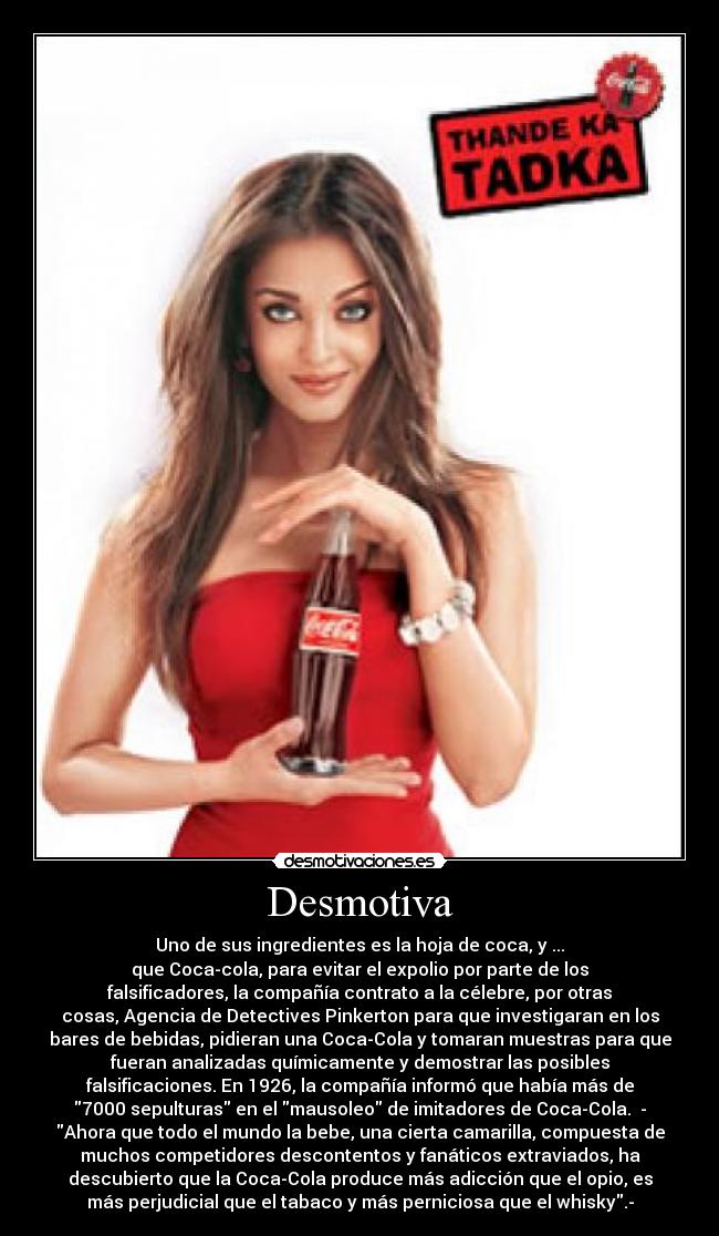 Desmotiva - Uno de sus ingredientes es la hoja de coca, y ...
que Coca-cola, para evitar el expolio por parte de los
falsificadores, la compañía contrato a la célebre, por otras
cosas, Agencia de Detectives Pinkerton para que investigaran en los
bares de bebidas, pidieran una Coca-Cola y tomaran muestras para que
fueran analizadas químicamente y demostrar las posibles
falsificaciones. En 1926, la compañía informó que había más de
7000 sepulturas en el mausoleo de imitadores de Coca-Cola. -
Ahora que todo el mundo la bebe, una cierta camarilla, compuesta de
muchos competidores descontentos y fanáticos extraviados, ha
descubierto que la Coca-Cola produce más adicción que el opio, es
más perjudicial que el tabaco y más perniciosa que el whisky.-