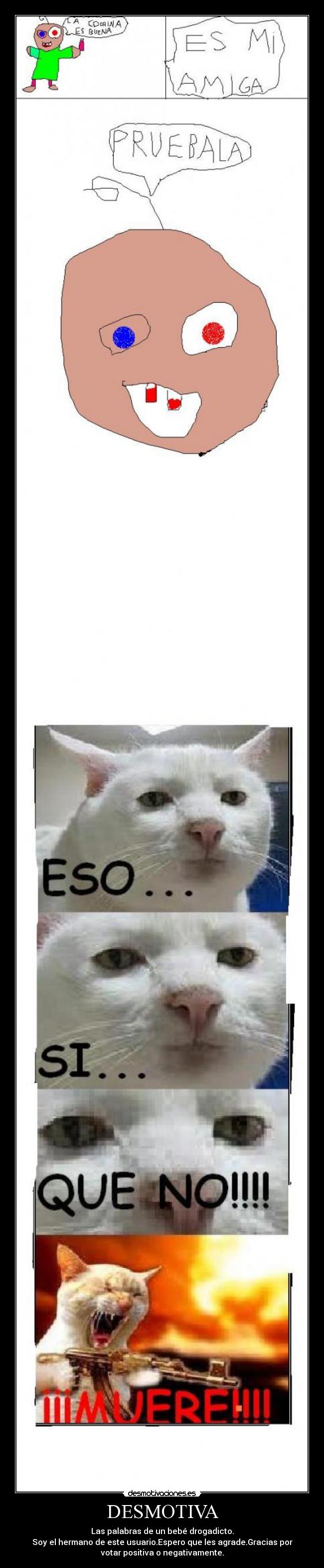 DESMOTIVA - Las palabras de un bebé drogadicto.
Soy el hermano de este usuario.Espero que les agrade.Gracias por
votar positiva o negativamente.