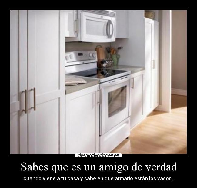 Sabes que es un amigo de verdad - cuando viene a tu casa y sabe en que armario están los vasos. 