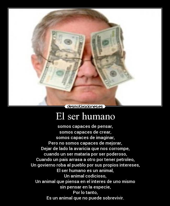 El ser humano - somos capaces de pensar,
somos capaces de crear,
somos capaces de imaginar,
Pero no somos capaces de mejorar,
Dejar de lado la avaricia que nos corrompe,
cuando un ser mataria por ser poderoso,
Cuando un pais arrasa a otro por tener petroleo,
Un govierno roba al pueblo por sus propios intereses,
El ser humano es un animal,
Un animal codicioso,
Un animal que piensa en el interes de uno mismo
sin pensar en la especie,
Por lo tanto,
Es un animal que no puede sobrevivir.