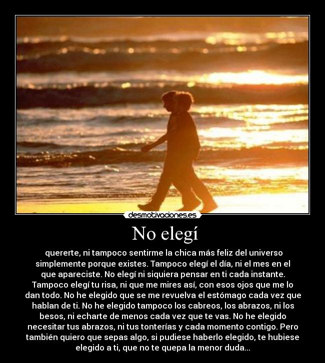 No elegí - quererte, ni tampoco sentirme la chica más feliz del universo
simplemente porque existes. Tampoco elegí el día, ni el mes en el
que apareciste. No elegí ni siquiera pensar en ti cada instante.
Tampoco elegí tu risa, ni que me mires así, con esos ojos que me lo
dan todo. No he elegido que se me revuelva el estómago cada vez que
hablan de ti. No he elegido tampoco los cabreos, los abrazos, ni los
besos, ni echarte de menos cada vez que te vas. No he elegido
necesitar tus abrazos, ni tus tonterías y cada momento contigo. Pero
también quiero que sepas algo, si pudiese haberlo elegido, te hubiese
elegido a ti, que no te quepa la menor duda...