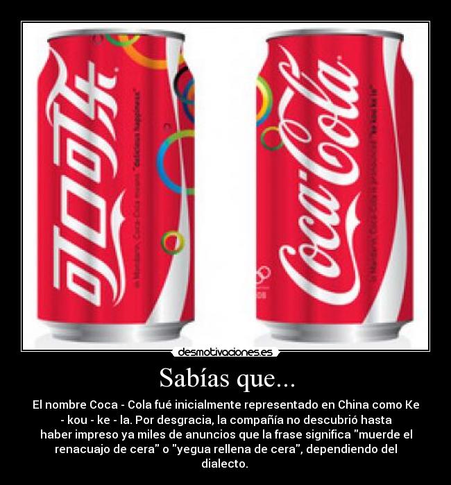 Sabías que... - El nombre Coca - Cola fué inicialmente representado en China como Ke
- kou - ke - la. Por desgracia, la compañía no descubrió hasta
haber impreso ya miles de anuncios que la frase significa muerde el
renacuajo de cera o yegua rellena de cera, dependiendo del
dialecto. 