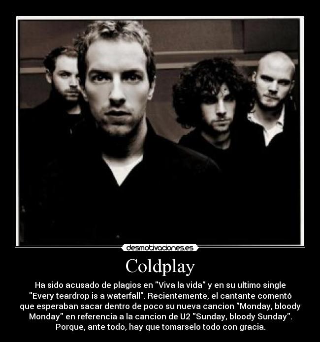 Coldplay - Ha sido acusado de plagios en Viva la vida y en su ultimo single
Every teardrop is a waterfall. Recientemente, el cantante comentó
que esperaban sacar dentro de poco su nueva cancion Monday, bloody
Monday en referencia a la cancion de U2 Sunday, bloody Sunday.
Porque, ante todo, hay que tomarselo todo con gracia.