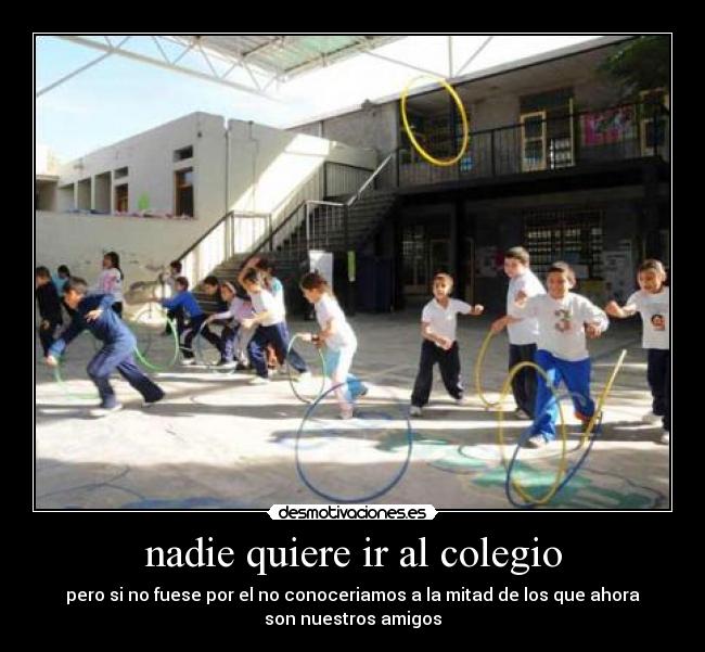 nadie quiere ir al colegio - pero si no fuese por el no conoceriamos a la mitad de los que ahora
son nuestros amigos