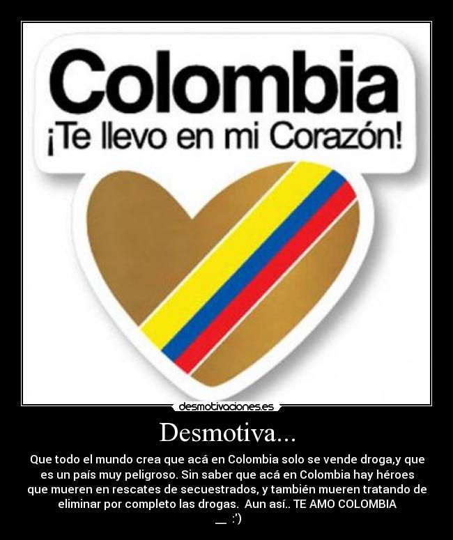 Desmotiva... - Que todo el mundo crea que acá en Colombia solo se vende droga,y que
es un país muy peligroso. Sin saber que acá en Colombia hay héroes
que mueren en rescates de secuestrados, y también mueren tratando de
eliminar por completo las drogas. Aun así.. TE AMO COLOMBIA
♥__♥ :)