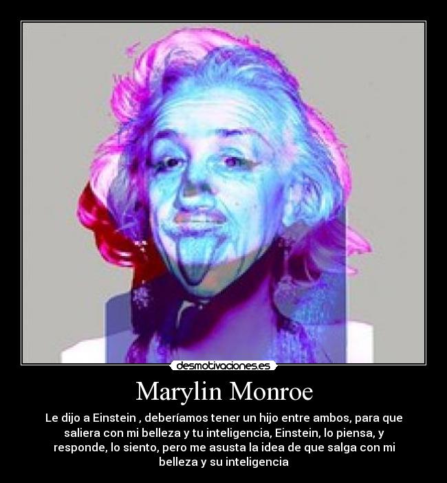Marylin Monroe - Le dijo a Einstein , deberíamos tener un hijo entre ambos, para que
saliera con mi belleza y tu inteligencia, Einstein, lo piensa, y
responde, lo siento, pero me asusta la idea de que salga con mi
belleza y su inteligencia