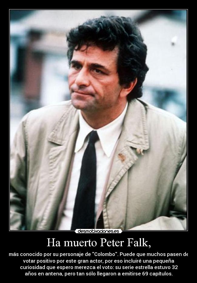 Ha muerto Peter Falk, - más conocido por su personaje de Colombo. Puede que muchos pasen de
votar positivo por este gran actor, por eso incluiré una pequeña
curiosidad que espero merezca el voto: su serie estrella estuvo 32
años en antena, pero tan sólo llegaron a emitirse 69 capítulos.