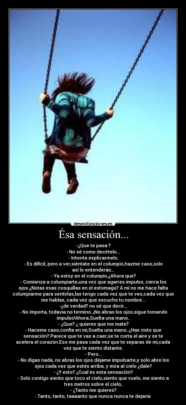 Ésa sensación... - -¿Que te pasa ?
- No sé como decírtelo...
- Intenta explicarmelo.
- Es difícil, pero a ver,siéntate en el columpio,hazme caso,solo
así lo entenderás...
- Ya estoy en el columpio,¿Ahora que?
- Comienza a columpiarte,una vez que agarres impulso, cierra los
ojos.¿Notas esas cosquillas en el estomago? A mí no me hace falta
columpiarme para sentirlas,las tengo cada vez que te veo,cada vez que
me hablas, cada vez que escucho tu nombre...
-¿de verdad? no sé que decir...
- No importa, todavia no termino..¡No abras los ojos,sigue tomando
impulso!Ahora,Suelta una mano..
- ¿Que? ¿ quieres que me mate?
- Haceme caso,confía en mi,Suelta una mano..¿Has visto que
sensación? Parece que te vas a caer,se te corta el aire y se te
acelera el corazón.Eso me pasa cada vez que te separas de mi,cada
vez que te siento distante.
- Pero...
- No digas nada, no abras los ojos déjame impulsarte,y solo abre los
ojos cada vez que estés arriba, y mira al cielo ¿dale?
- ¿Y esto? ¿Cual es esta sensación?
- Solo contigo siento que toco el cielo,siento que vuelo, me siento a
tres metros sobre el cielo,
- ¿Tanto me quieres?
- Tanto, tanto, taaaanto que nunca nunca te dejaría ♥