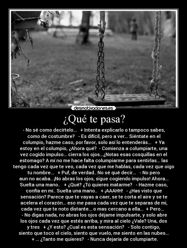 ¿Qué te pasa? - - No sé como decírtelo...   + Intenta explicarlo o tampoco sabes,
como de costumbre?   - Es difícil, pero a ver... Siéntate en el
columpio, hazme caso, por favor, solo así lo entenderás...   + Ya
estoy en el columpio, ¿Ahora qué?  - Comienza a columpiarte, una
vez cogido impulso... cierra los ojos...¿Notas esas cosquillas en el
estomago? A mí no me hace falta columpiarme para sentirlas... las
tengo cada vez que te veo, cada vez que me hablas, cada vez que oigo
tu nombre...   + Puf, de verdad.. No sé qué decir...   - No pero
aun no acaba.. ¡No abras los ojos, sigue cogiendo impulso! Ahora...
Suelta una mano..   + ¿Qué? ¿Tú quieres matarme?   - Hazme caso,
confía en mí.. Suelta una mano..   + ¡AAAHH!   - ¿Has visto que
sensación? Parece que te vayas a caer, se te corta el aire y se te
acelera el corazón... eso me pasa cada vez que te separas de mi,
cada vez que te noto distante... o mas cercano a ella...  + Pero...  
 - No digas nada, no abras los ojos déjame impulsarte, y solo abre
los ojos cada vez que estés arriba, y mira al cielo ¿Vale? Una, dos
y tres   + ¿Y esto? ¿Cual es esta sensación?   - Solo contigo,
siento que toco el cielo, siento que vuelo, me siento en las nubes...
  + ... ¿Tanto me quieres?   - Nunca dejaría de columpiarte.