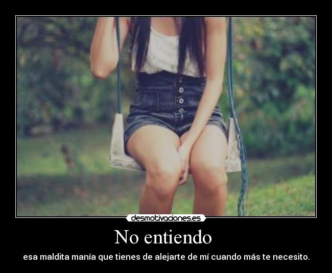 No entiendo - esa maldita manía que tienes de alejarte de mí cuando más te necesito.