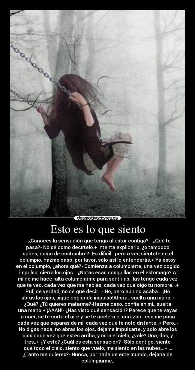Esto es lo que siento - - ¿Conoces la sensación que tengo al estar contigo?+ ¿Qué te
pasa?- No sé como decírtelo.+ Intenta explicarlo, ¿o tampoco
sabes, como de costumbre?- Es difícil.. pero a ver, siéntate en el
columpio, hazme caso, por favor, solo así lo entenderás.+ Ya estoy
en el columpio, ¿ahora qué?- Comienza a columpiarte, una vez cogido
impulso, cierra los ojos... ¿Notas esas cosquillas en el estómago? A
mí no me hace falta columpiarme para sentirlas.. las tengo cada vez
que te veo, cada vez que me hablas, cada vez que oigo tu nombre...+
Puf, de verdad, no sé qué decir...- No, pero aún no acaba... ¡No
abras los ojos, sigue cogiendo impulso!Ahora.. suelta una mano.+
¿Qué? ¿Tú quieres matarme?-Hazme caso, confía en mí.. suelta
una mano.+ ¡AAAH!- ¿Has visto qué sensación? Parece que te vayas
a caer, se te corta el aire y se te acelera el corazón.. eso me pasa
cada vez que separas de mí, cada vez que te noto distante..+ Pero..-
No digas nada, no abras los ojos, déjame impulsarte, y solo abre los
ojos cada vez que estés arriba, y mira el cielo, ¿vale? Una, dos, y
tres..+ ¿Y esto? ¿Cuál es esta sensación? -Sólo contigo, siento
que toco el cielo, siento que vuelo, me siento en las nubes...+ ...
¿Tanto me quieres?- Nunca, por nada de este mundo, dejaría de
columpiarme..