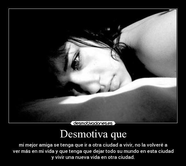 Desmotiva que - mi mejor amiga se tenga que ir a otra ciudad a vivir, no la volveré a
ver más en mi vida y que tenga que dejar todo su mundo en esta ciudad
y vivir una nueva vida en otra ciudad.