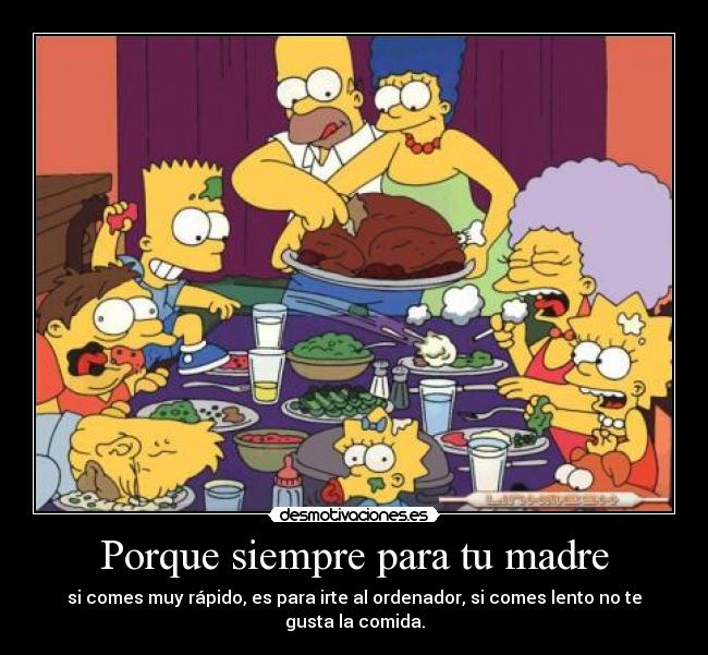 Porque siempre para tu madre - si comes muy rápido, es para irte al ordenador, si comes lento no te gusta la comida.