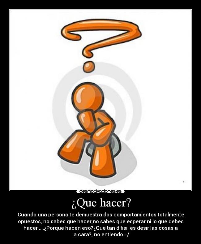 ¿Que hacer? - Cuando una persona te demuestra dos comportamientos totalmente
opuestos, no sabes que hacer,no sabes que esperar ni lo que debes
hacer ....¿Porque hacen eso?¿Que tan difisil es desir las cosas a
la cara?, no entiendo =/