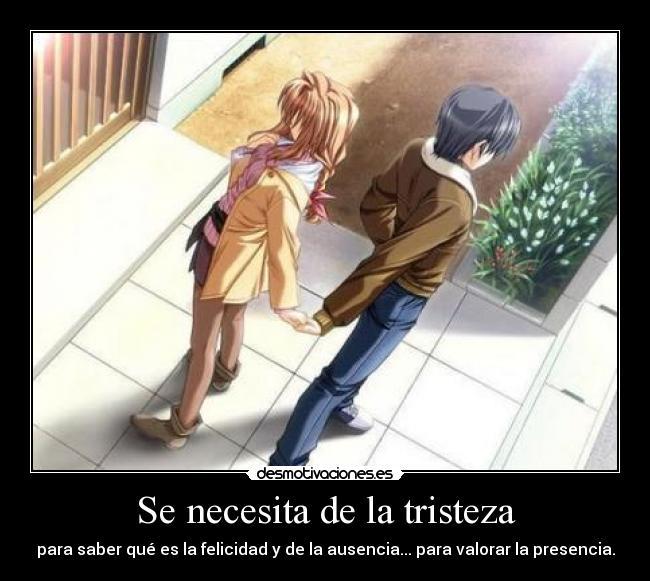 Se necesita de la tristeza - para saber qué es la felicidad y de la ausencia... para valorar la presencia.