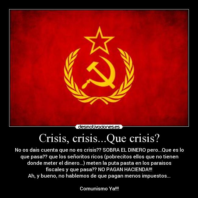 Crisis, crisis...Que crisis? - No os dais cuenta que no es crisis?? SOBRA EL DINERO pero...Que es lo
que pasa?? que los señoritos ricos (pobrecitos ellos que no tienen
donde meter el dinero...) meten la puta pasta en los paraisos
fiscales y que pasa?? NO PAGAN HACIENDA!!!
Ah, y bueno, no hablemos de que pagan menos impuestos...
Comunismo Ya!!!