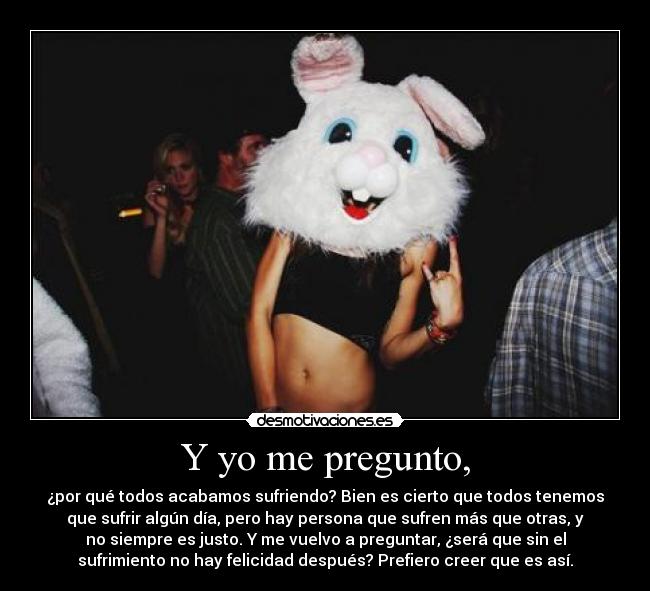 Y yo me pregunto, - ¿por qué todos acabamos sufriendo? Bien es cierto que todos tenemos
que sufrir algún día, pero hay persona que sufren más que otras, y
no siempre es justo. Y me vuelvo a preguntar, ¿será que sin el
sufrimiento no hay felicidad después? Prefiero creer que es así.