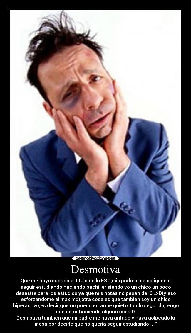 Desmotiva - Que me haya sacado el título de la ESO,mis padres me obliguen a
seguir estudiando,haciendo bachiller,siendo yo un chico un poco
desastre para los estudios,ya que mis notas no pasan del 6...xD(y eso
esforzandome al maximo),otra cosa es que tambien soy un chico
hiperactivo,es decir,que no puedo estarme quieto 1 solo segundo,tengo
que estar haciendo alguna cosa D:
Desmotiva tambien que mi padre me haya gritado y haya golpeado la
mesa por decirle que no quería seguir estudiando -.-