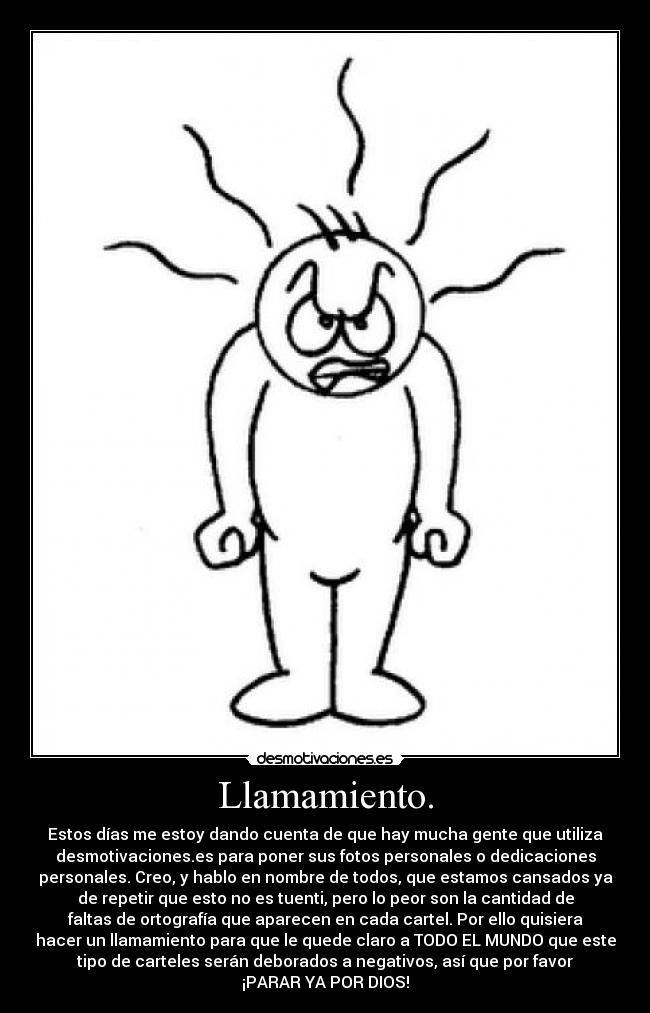 Llamamiento. - Estos días me estoy dando cuenta de que hay mucha gente que utiliza
desmotivaciones.es para poner sus fotos personales o dedicaciones
personales. Creo, y hablo en nombre de todos, que estamos cansados ya
de repetir que esto no es tuenti, pero lo peor son la cantidad de
faltas de ortografía que aparecen en cada cartel. Por ello quisiera
hacer un llamamiento para que le quede claro a TODO EL MUNDO que este
tipo de carteles serán deborados a negativos, así que por favor
¡PARAR YA POR DIOS!