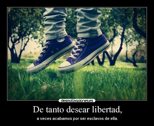 De tanto desear libertad, - a veces acabamos por ser esclavos de ella.