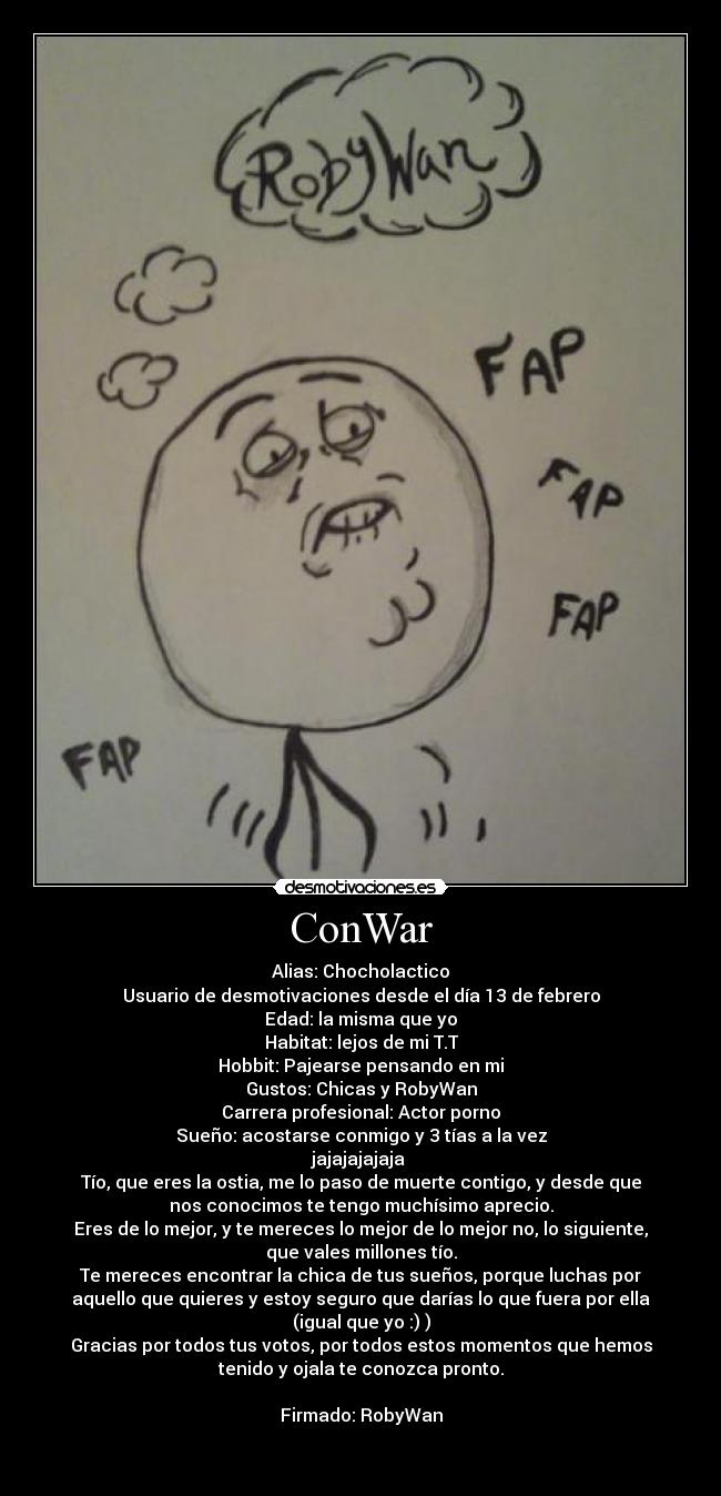 ConWar - Alias: Chocholactico
Usuario de desmotivaciones desde el día 13 de febrero
Edad: la misma que yo
Habitat: lejos de mi T.T
Hobbit: Pajearse pensando en mi
Gustos: Chicas y RobyWan
Carrera profesional: Actor porno
Sueño: acostarse conmigo y 3 tías a la vez
jajajajajaja 
Tío, que eres la ostia, me lo paso de muerte contigo, y desde que
nos conocimos te tengo muchísimo aprecio.
Eres de lo mejor, y te mereces lo mejor de lo mejor no, lo siguiente,
que vales millones tío.
Te mereces encontrar la chica de tus sueños, porque luchas por
aquello que quieres y estoy seguro que darías lo que fuera por ella
(igual que yo :) )
Gracias por todos tus votos, por todos estos momentos que hemos
tenido y ojala te conozca pronto.

Firmado: RobyWan

