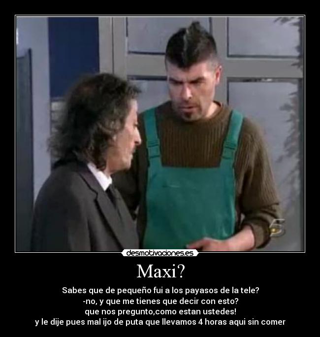 Maxi? - Sabes que de pequeño fui a los payasos de la tele?
-no, y que me tienes que decir con esto?
que nos pregunto,como estan ustedes!
y le dije pues mal ijo de puta que llevamos 4 horas aqui sin comer