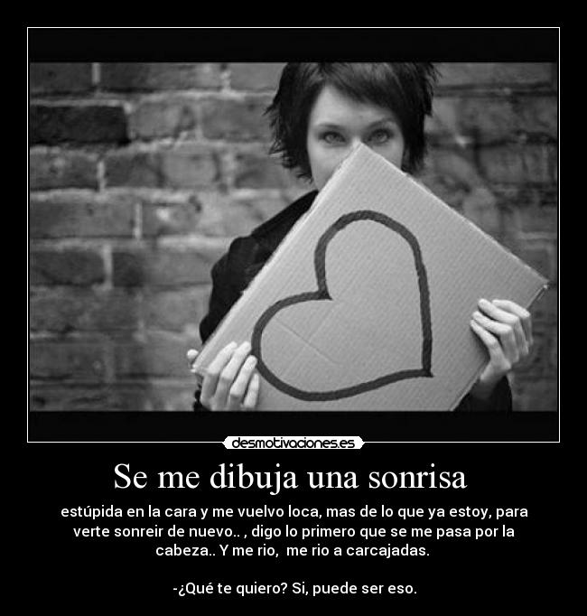 Se me dibuja una sonrisa - estúpida en la cara y me vuelvo loca, mas de lo que ya estoy, para
verte sonreir de nuevo.. , digo lo primero que se me pasa por la
cabeza.. Y me rio, me rio a carcajadas.
-¿Qué te quiero? Si, puede ser eso.