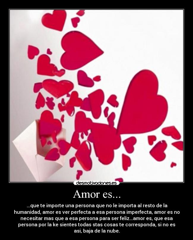 Amor es... - ...que te importe una persona que no le importa al resto de la
humanidad, amor es ver perfecta a esa persona imperfecta, amor es no
necesitar mas que a esa persona para ser feliz...amor es, que esa
persona por la ke sientes todas stas cosas te corresponda, si no es
asi, baja de la nube.