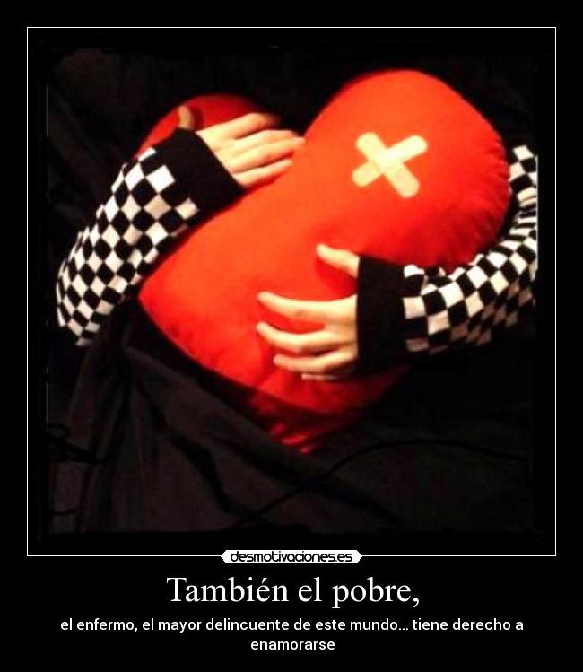 También el pobre, - el enfermo, el mayor delincuente de este mundo... tiene derecho a enamorarse