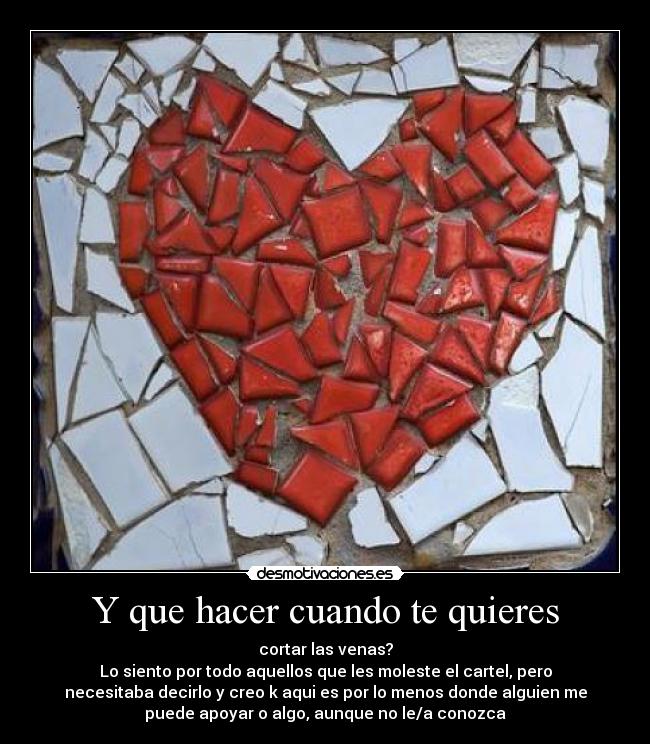 Y que hacer cuando te quieres - cortar las venas?
Lo siento por todo aquellos que les moleste el cartel, pero
necesitaba decirlo y creo k aqui es por lo menos donde alguien me
puede apoyar o algo, aunque no le/a conozca