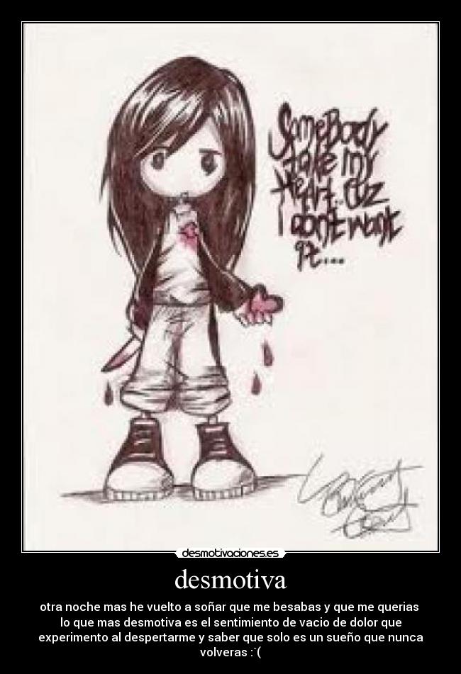 desmotiva - otra noche mas he vuelto a soñar que me besabas y que me querias
lo que mas desmotiva es el sentimiento de vacio de dolor que
experimento al despertarme y saber que solo es un sueño que nunca
volveras :`(